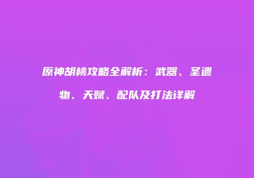 原神胡桃攻略全解析：武器、圣遗物、天赋、配队及打法详解