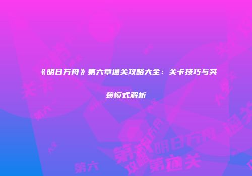 《明日方舟》第六章通关攻略大全：关卡技巧与突袭模式解析
