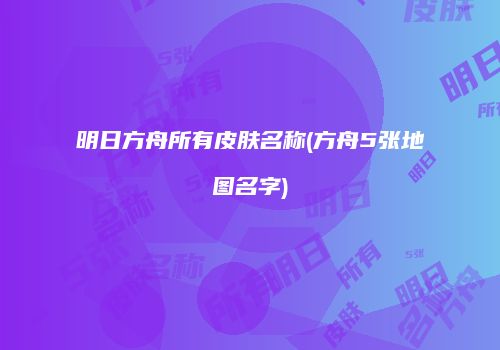 明日方舟所有皮肤名称(方舟5张地图名字)