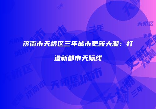 济南市天桥区三年城市更新大潮：打造新都市天际线