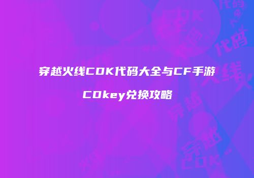 穿越火线CDK代码大全与CF手游CDkey兑换攻略