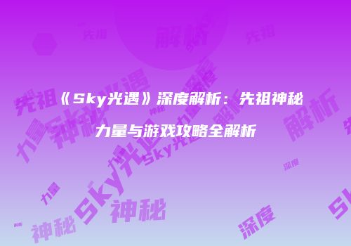 《Sky光遇》深度解析：先祖神秘力量与游戏攻略全解析