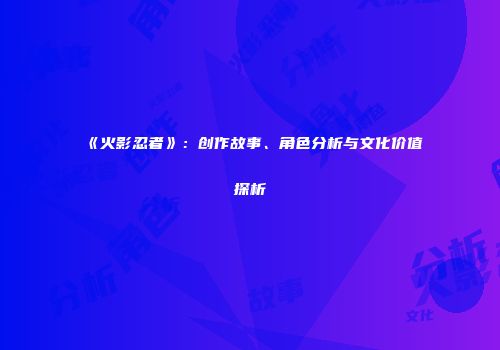 《火影忍者》：创作故事、角色分析与文化价值探析