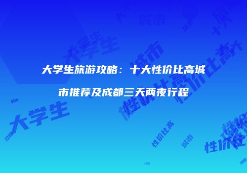 大学生旅游攻略：十大性价比高城市推荐及成都三天两夜行程