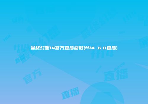 最终幻想14官方直播回放(ff14 6.0直播)