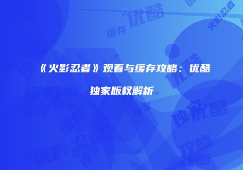 《火影忍者》观看与缓存攻略：优酷独家版权解析