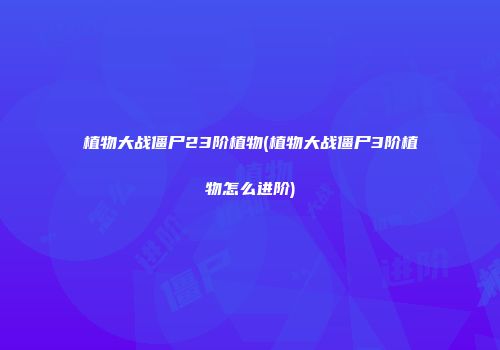 植物大战僵尸23阶植物(植物大战僵尸3阶植物怎么进阶)