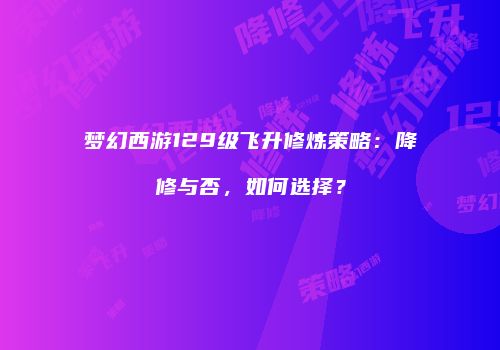 梦幻西游129级飞升修炼策略：降修与否，如何选择？