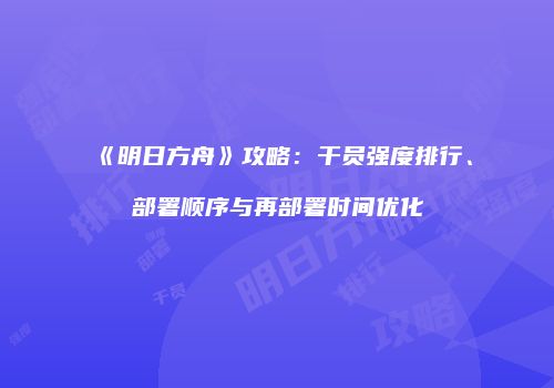 《明日方舟》攻略：干员强度排行、部署顺序与再部署时间优化