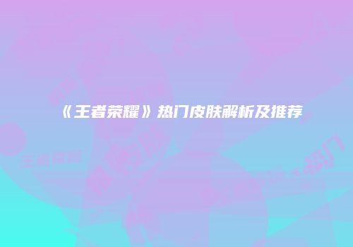 《王者荣耀》热门皮肤解析及推荐