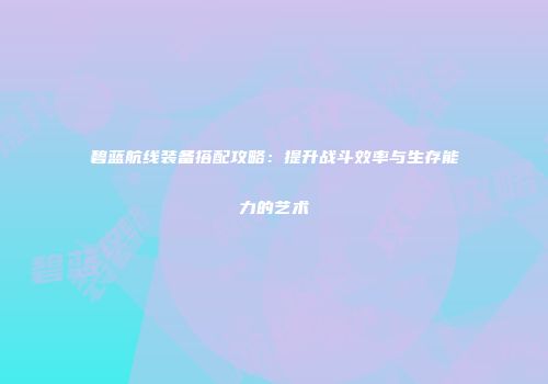 碧蓝航线装备搭配攻略：提升战斗效率与生存能力的艺术