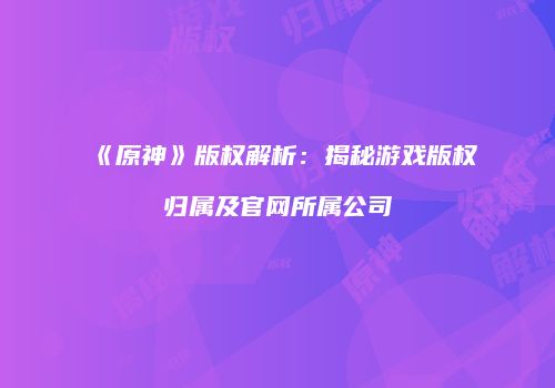 《原神》版权解析：揭秘游戏版权归属及官网所属公司
