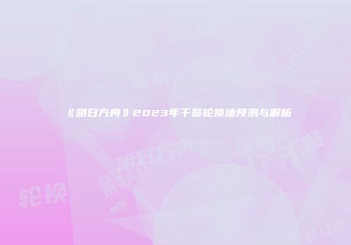 《明日方舟》2023年干员轮换池预测与解析