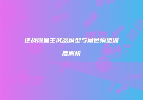 逆战陨星主武器模型与角色模型深度解析