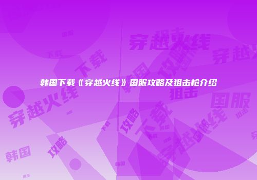 韩国下载《穿越火线》国服攻略及狙击枪介绍