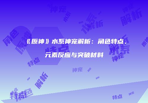《原神》水系神宠解析：角色特点、元素反应与突破材料
