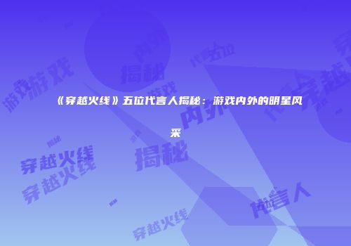 《穿越火线》五位代言人揭秘：游戏内外的明星风采
