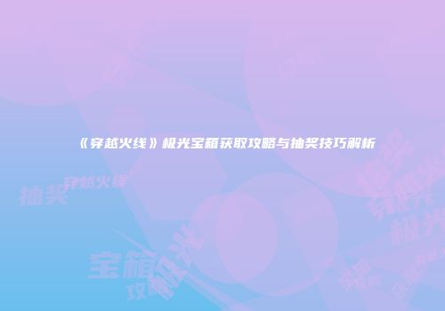 《穿越火线》极光宝箱获取攻略与抽奖技巧解析