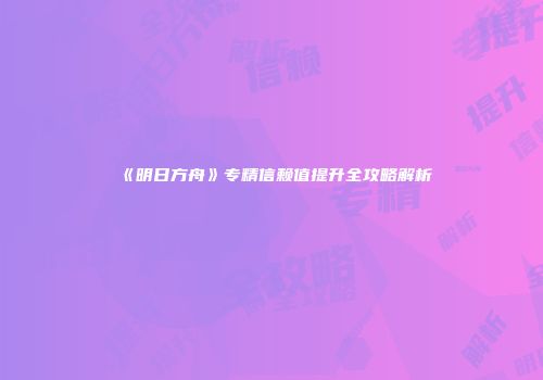 《明日方舟》专精信赖值提升全攻略解析