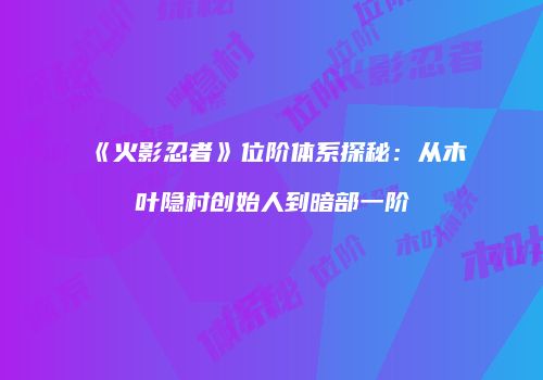 《火影忍者》位阶体系探秘：从木叶隐村创始人到暗部一阶