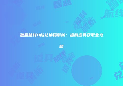 碧蓝航线B站兑换码解析：福利道具获取全攻略