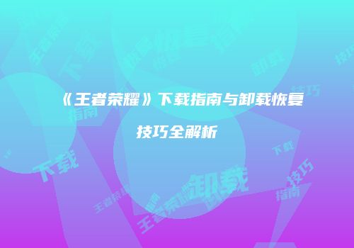 《王者荣耀》下载指南与卸载恢复技巧全解析
