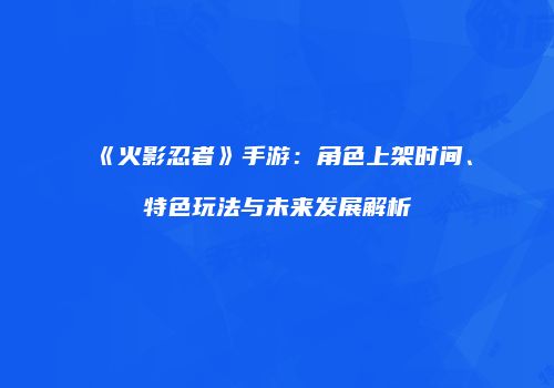 《火影忍者》手游：角色上架时间、特色玩法与未来发展解析