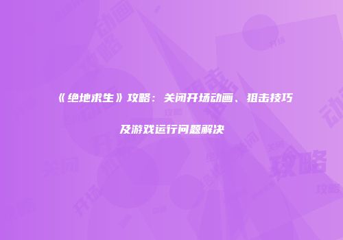 《绝地求生》攻略：关闭开场动画、狙击技巧及游戏运行问题解决
