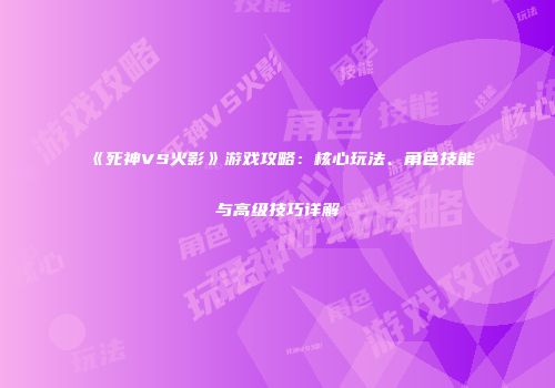 《死神VS火影》游戏攻略：核心玩法、角色技能与高级技巧详解