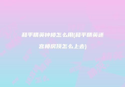 和平精英钟楼怎么用(和平精英迷宫楼房顶怎么上去)