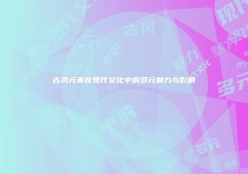 古风元素在现代文化中的多元魅力与影响