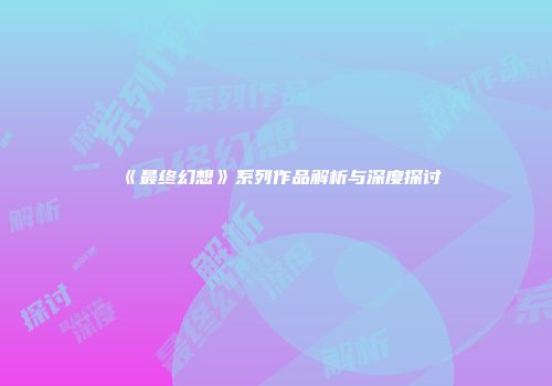 《最终幻想》系列作品解析与深度探讨