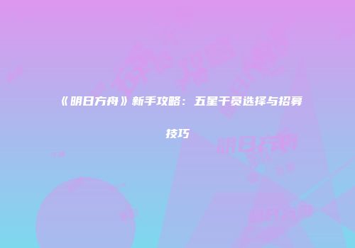 《明日方舟》新手攻略：五星干员选择与招募技巧