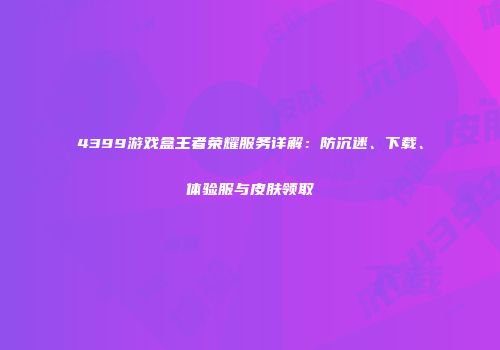 4399游戏盒王者荣耀服务详解：防沉迷、下载、体验服与皮肤领取