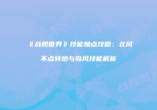 《战舰世界》技能加点攻略：北风不点转炮与岛风技能解析