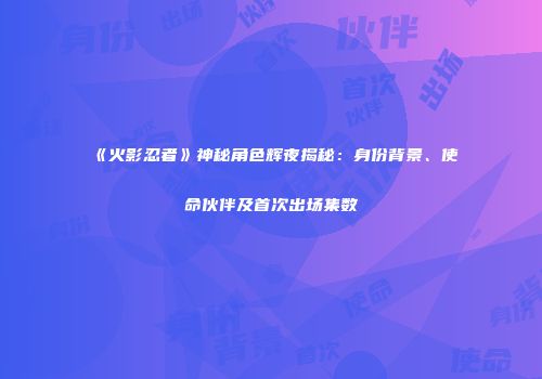 《火影忍者》神秘角色辉夜揭秘：身份背景、使命伙伴及首次出场集数