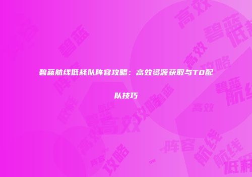 碧蓝航线低耗队阵容攻略：高效资源获取与T0配队技巧