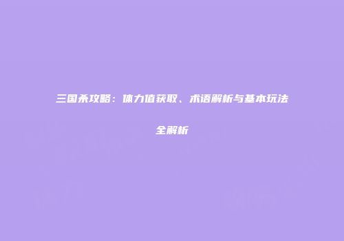 三国杀攻略：体力值获取、术语解析与基本玩法全解析