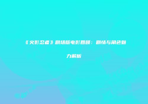 《火影忍者》剧场版电影回顾：剧情与角色魅力解析