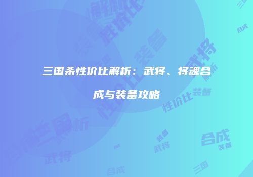 三国杀性价比解析：武将、将魂合成与装备攻略