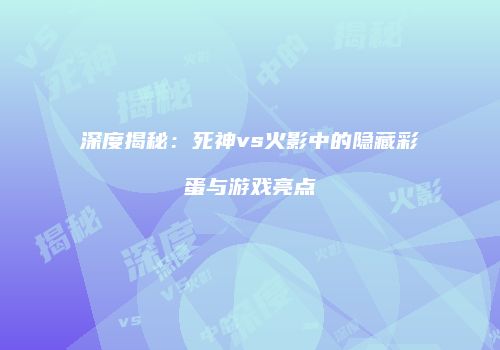 深度揭秘：死神vs火影中的隐藏彩蛋与游戏亮点