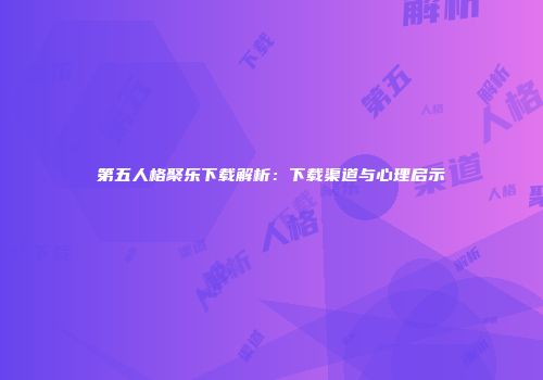 第五人格聚乐下载解析：下载渠道与心理启示