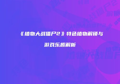 《植物大战僵尸2》特色植物解锁与游戏乐趣解析