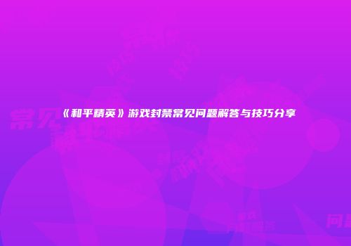 《和平精英》游戏封禁常见问题解答与技巧分享