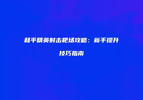 和平精英射击靶场攻略：新手提升技巧指南