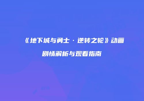 《地下城与勇士·逆转之轮》动画剧情解析与观看指南