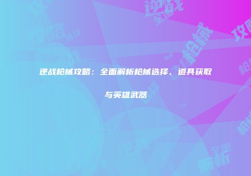 逆战枪械攻略：全面解析枪械选择、道具获取与英雄武器