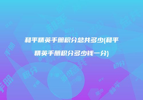 和平精英手册积分总共多少(和平精英手册积分多少钱一分)