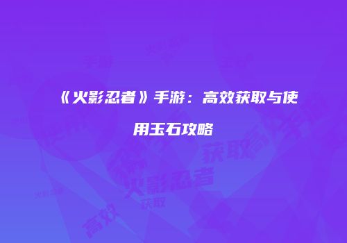《火影忍者》手游：高效获取与使用玉石攻略