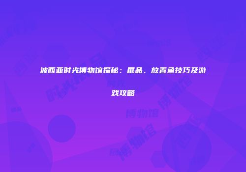 波西亚时光博物馆揭秘：展品、放置鱼技巧及游戏攻略